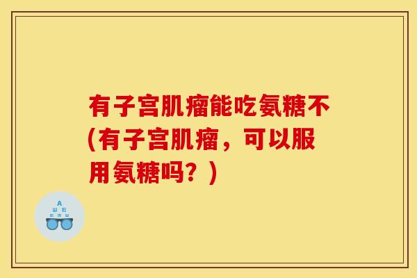 有子宫肌瘤能吃氨糖不(有子宫肌瘤，可以服用氨糖吗？)