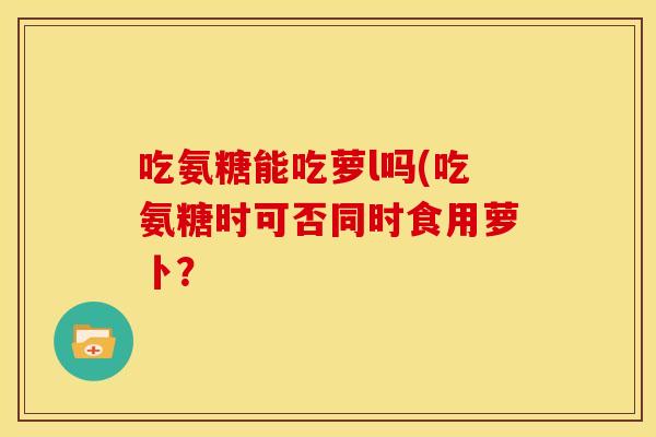 吃氨糖能吃萝l吗(吃氨糖时可否同时食用萝卜？
