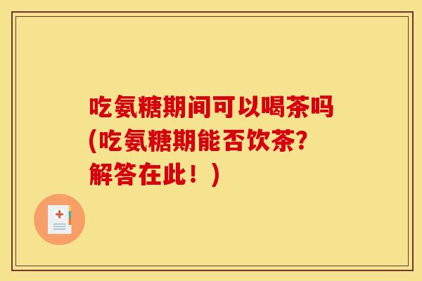 吃氨糖期间可以喝茶吗(吃氨糖期能否饮茶？解答在此！)