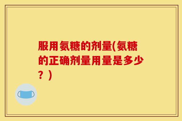 服用氨糖的剂量(氨糖的正确剂量用量是多少？)