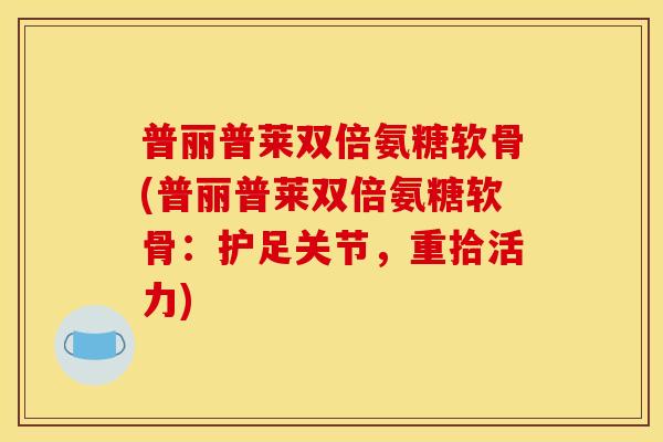 普丽普莱双倍氨糖软骨(普丽普莱双倍氨糖软骨：护足关节，重拾活力)