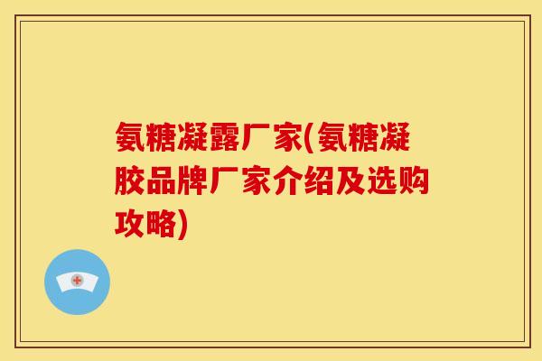 氨糖凝露厂家(氨糖凝胶品牌厂家介绍及选购攻略)