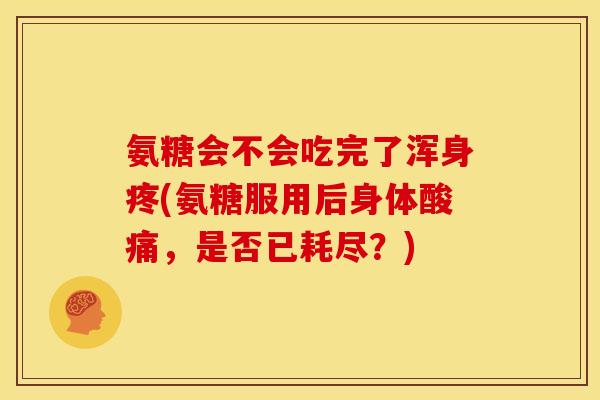 氨糖会不会吃完了浑身疼(氨糖服用后身体酸痛，是否已耗尽？)