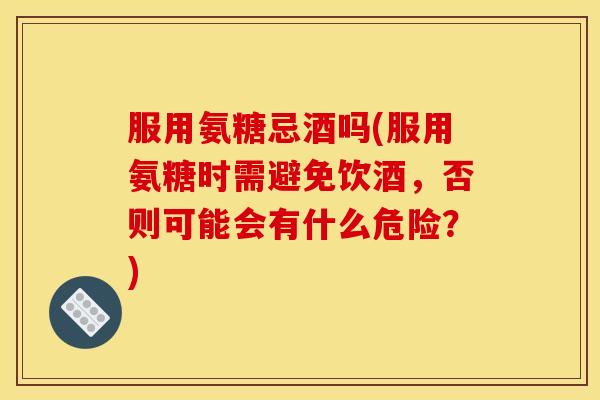 服用氨糖忌酒吗(服用氨糖时需避免饮酒，否则可能会有什么危险？)
