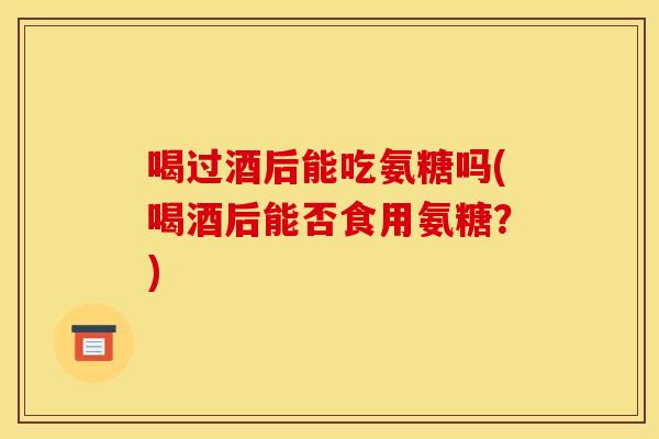 喝过酒后能吃氨糖吗(喝酒后能否食用氨糖？)
