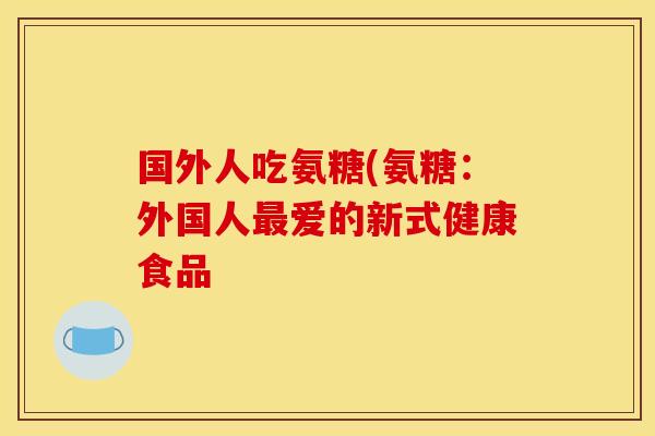 国外人吃氨糖(氨糖：外国人最爱的新式健康食品