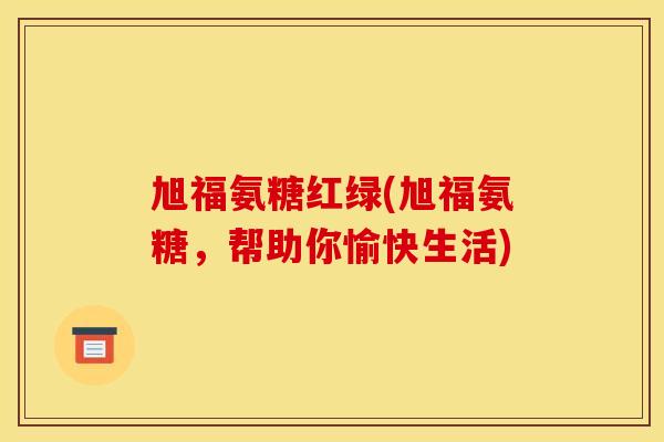 旭福氨糖红绿(旭福氨糖，帮助你愉快生活)