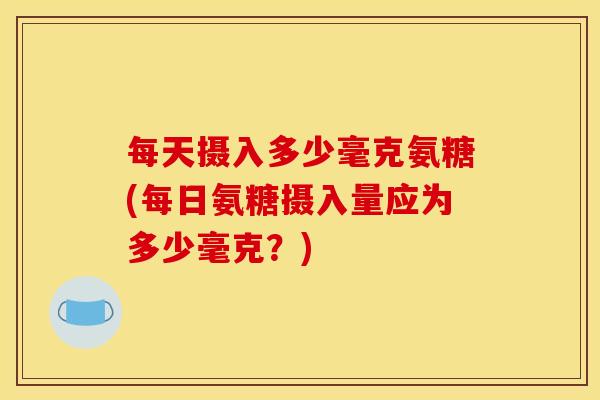 每天摄入多少毫克氨糖(每日氨糖摄入量应为多少毫克？)