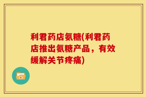 利君药店氨糖(利君药店推出氨糖产品，有效缓解关节疼痛)