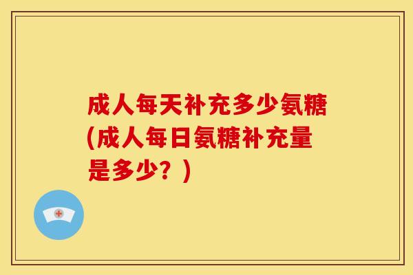 成人每天补充多少氨糖(成人每日氨糖补充量是多少？)