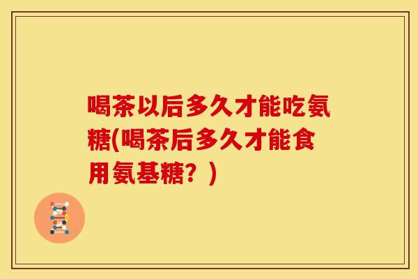 喝茶以后多久才能吃氨糖(喝茶后多久才能食用氨基糖？)