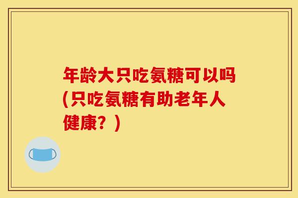 年龄大只吃氨糖可以吗(只吃氨糖有助老年人健康？)