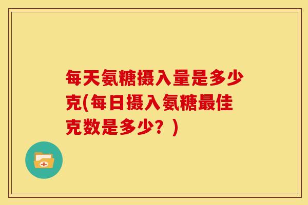 每天氨糖摄入量是多少克(每日摄入氨糖最佳克数是多少？)
