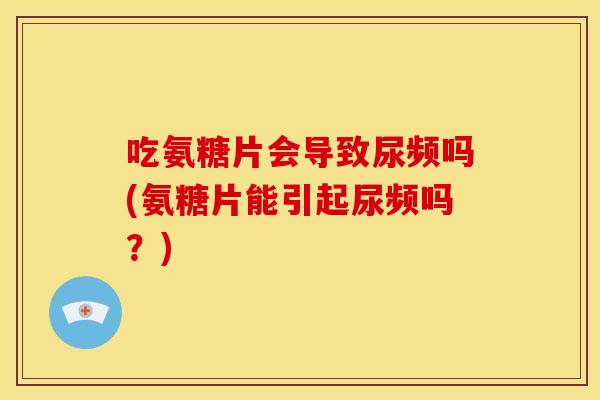 吃氨糖片会导致尿频吗(氨糖片能引起尿频吗？)
