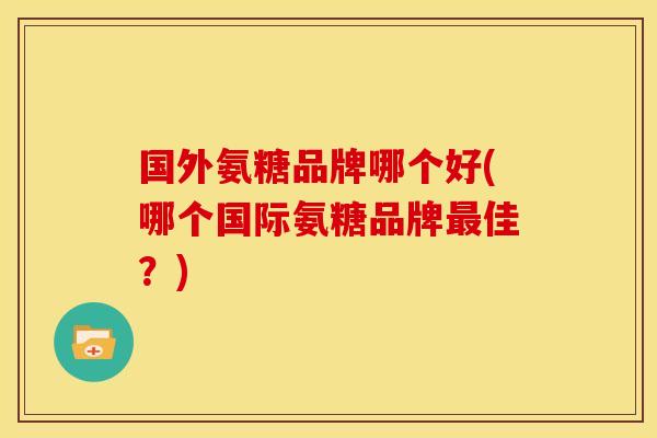 国外氨糖品牌哪个好(哪个国际氨糖品牌最佳？)