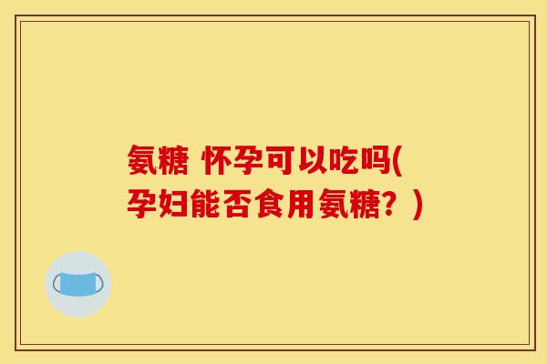 氨糖 怀孕可以吃吗(孕妇能否食用氨糖？)