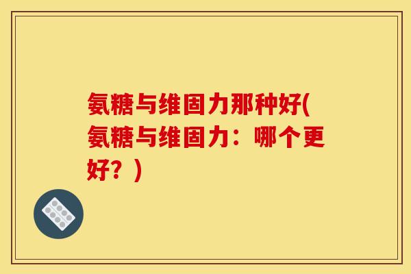 氨糖与维固力那种好(氨糖与维固力：哪个更好？)