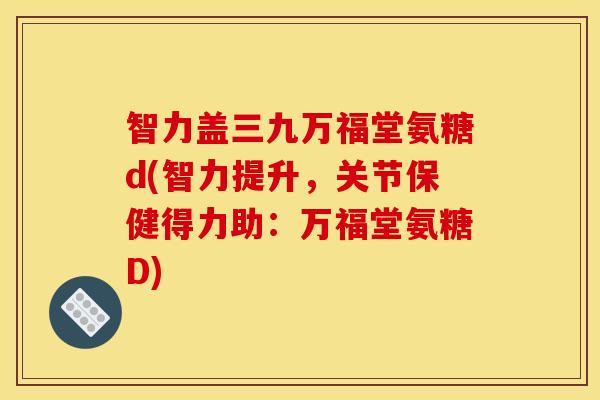 智力盖三九万福堂氨糖d(智力提升，关节保健得力助：万福堂氨糖D)