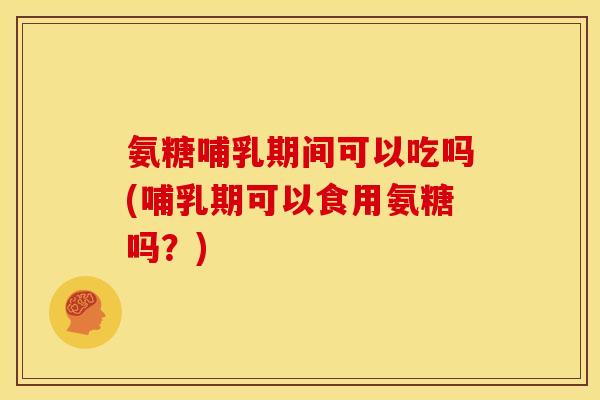 氨糖哺乳期间可以吃吗(哺乳期可以食用氨糖吗？)