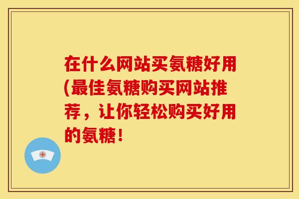 在什么网站买氨糖好用(最佳氨糖购买网站推荐，让你轻松购买好用的氨糖！