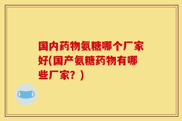 国内药物氨糖哪个厂家好(国产氨糖药物有哪些厂家？)