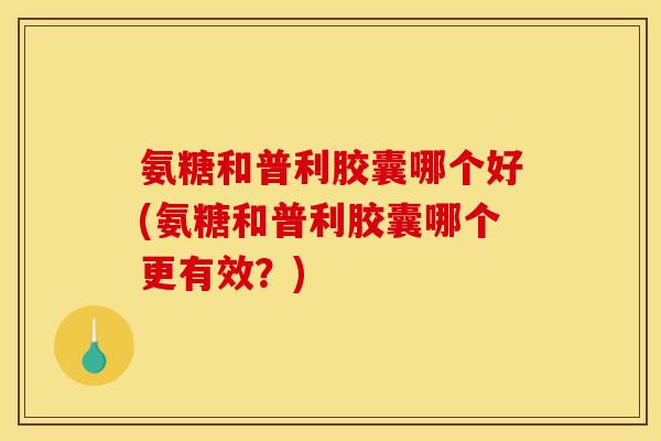 氨糖和普利胶囊哪个好(氨糖和普利胶囊哪个更有效？)