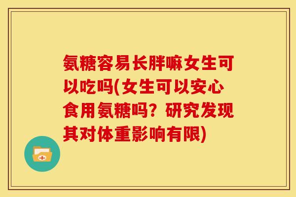 氨糖容易长胖嘛女生可以吃吗(女生可以安心食用氨糖吗？研究发现其对体重影响有限)