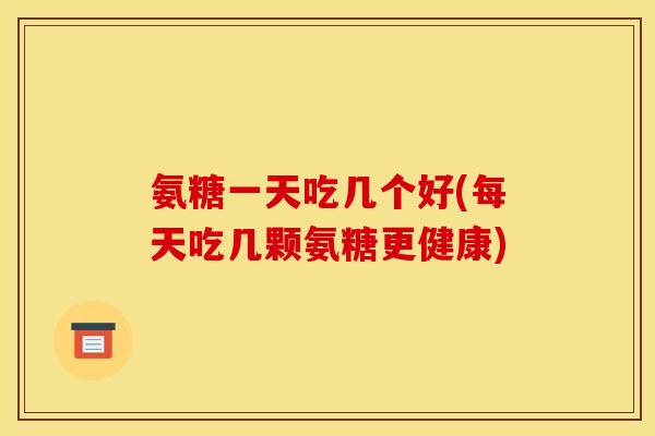氨糖一天吃几个好(每天吃几颗氨糖更健康)