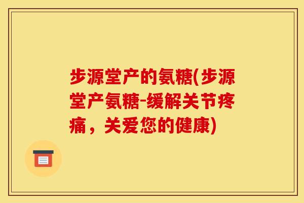 步源堂产的氨糖(步源堂产氨糖-缓解关节疼痛，关爱您的健康)
