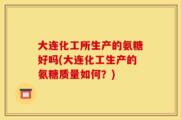 大连化工所生产的氨糖好吗(大连化工生产的氨糖质量如何？)