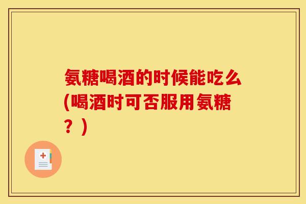 氨糖喝酒的时候能吃么(喝酒时可否服用氨糖？)