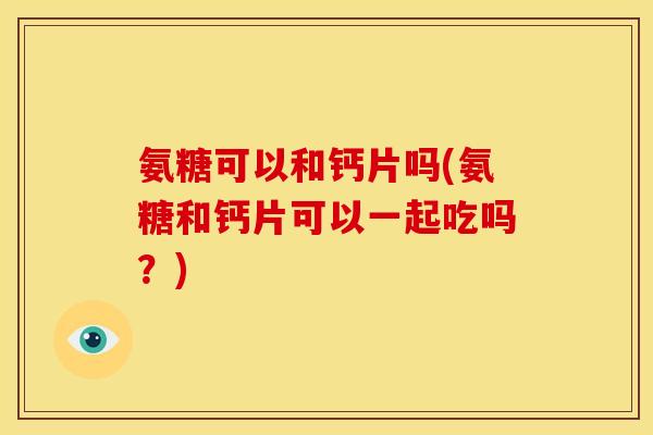 氨糖可以和钙片吗(氨糖和钙片可以一起吃吗？)
