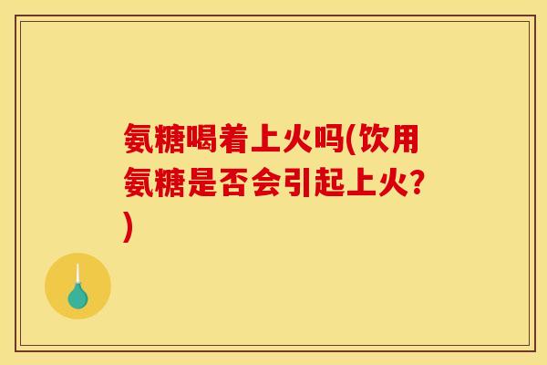 氨糖喝着上火吗(饮用氨糖是否会引起上火？)