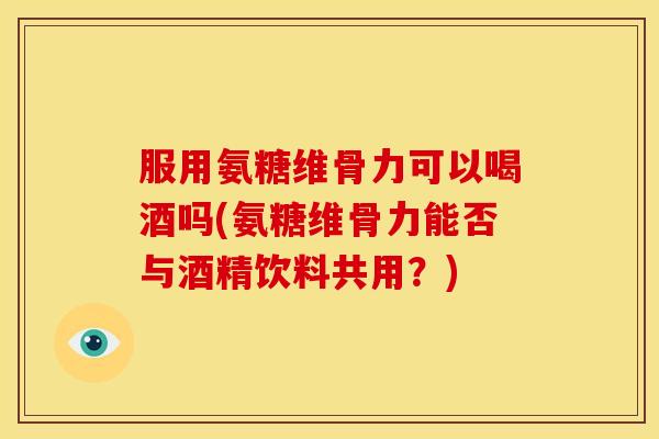 服用氨糖维骨力可以喝酒吗(氨糖维骨力能否与酒精饮料共用？)
