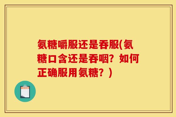 氨糖嚼服还是吞服(氨糖口含还是吞咽？如何正确服用氨糖？)