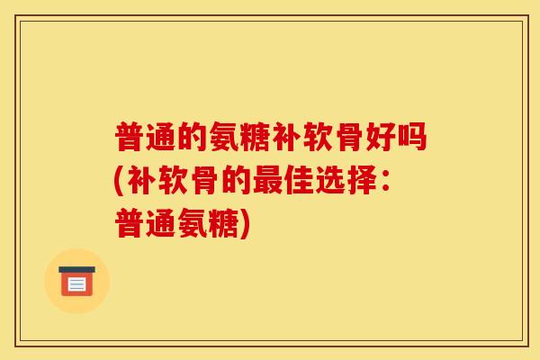 普通的氨糖补软骨好吗(补软骨的最佳选择：普通氨糖)