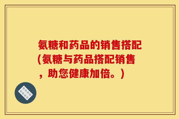 氨糖和药品的销售搭配(氨糖与药品搭配销售，助您健康加倍。)