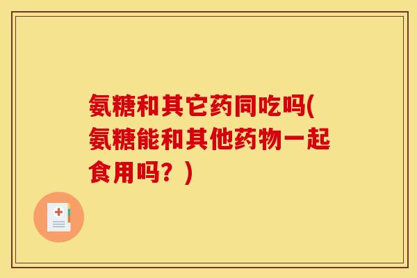 氨糖和其它药同吃吗(氨糖能和其他药物一起食用吗？)