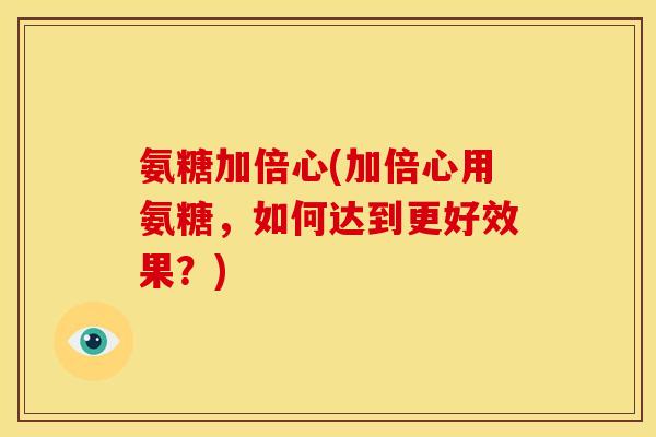 氨糖加倍心(加倍心用氨糖，如何达到更好效果？)