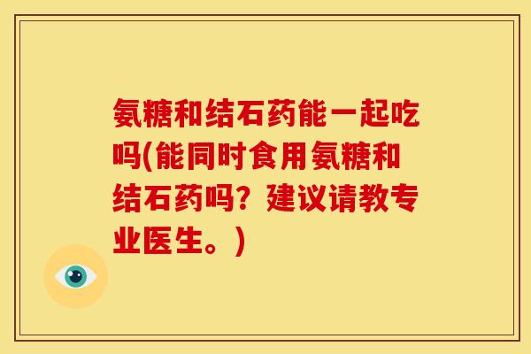 氨糖和结石药能一起吃吗(能同时食用氨糖和结石药吗？建议请教专业医生。)