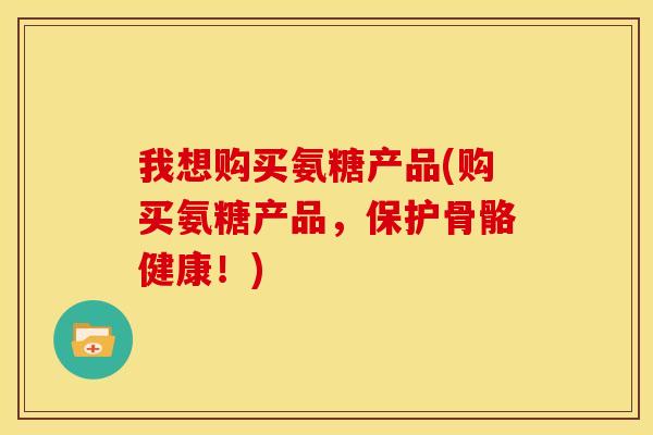 我想购买氨糖产品(购买氨糖产品，保护骨骼健康！)