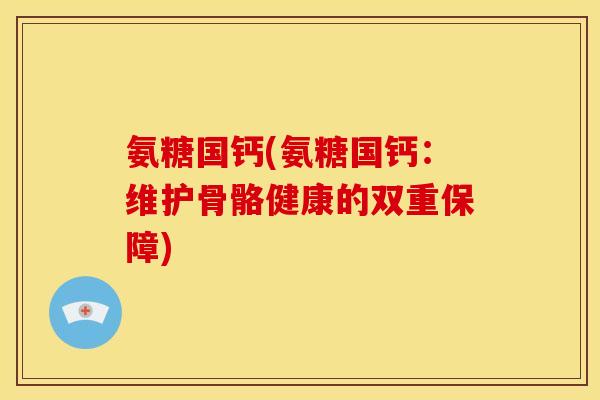 氨糖国钙(氨糖国钙：维护骨骼健康的双重保障)