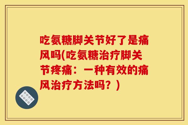 吃氨糖脚关节好了是痛风吗(吃氨糖治疗脚关节疼痛：一种有效的痛风治疗方法吗？)