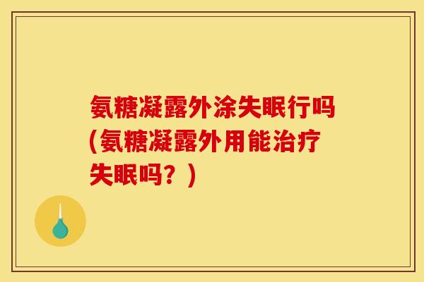 氨糖凝露外涂失眠行吗(氨糖凝露外用能治疗失眠吗？)