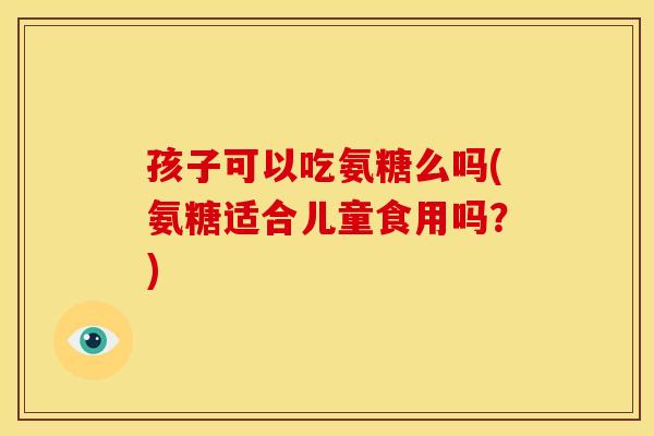 孩子可以吃氨糖么吗(氨糖适合儿童食用吗？)