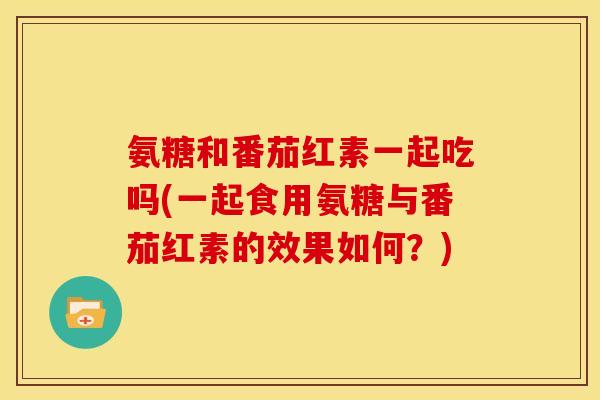 氨糖和番茄红素一起吃吗(一起食用氨糖与番茄红素的效果如何？)