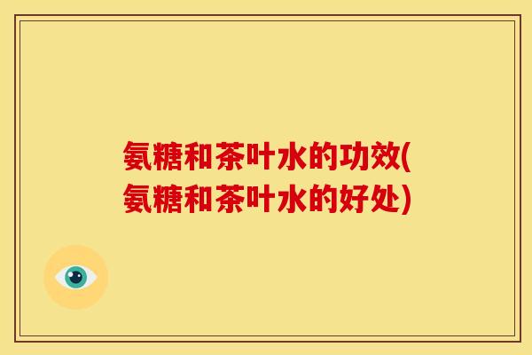 氨糖和茶叶水的功效(氨糖和茶叶水的好处)