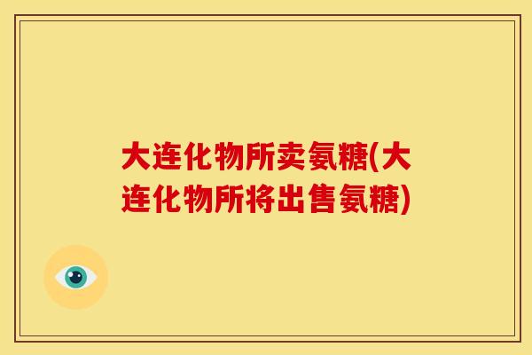 大连化物所卖氨糖(大连化物所将出售氨糖)