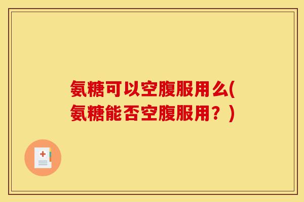 氨糖可以空腹服用么(氨糖能否空腹服用？)