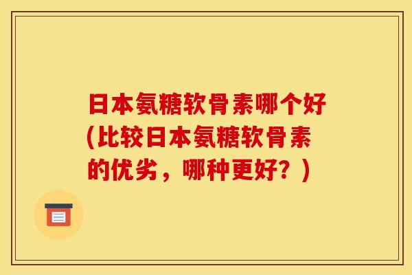 日本氨糖软骨素哪个好(比较日本氨糖软骨素的优劣，哪种更好？)